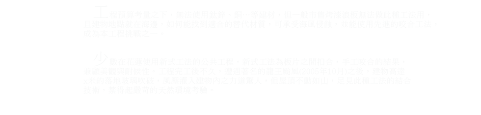 花蓮石雕博物館-力元建材|設計師類建材工程   工程預算考量之下，無法使用鈦鋅、銅…等建材，但一般市售烤漆浪板無法做此種工法用， 且建物地點就在海邊，如何能找到適合的替代材質，可承受海風侵蝕，並能使用先進的咬合工法， 成為本工程挑戰之一。    少數在花蓮使用新式工法的公共工程，新式工法為板片之間扣合，手工咬合的結果， 兼顧美觀與耐候性。工程完工後不久，遭遇著名的龍王颱風(2005年10月)之後，建物高達 x米的落地玻璃吹破，風壓灌入建物內之力道驚人，但屋頂不動如山，足見此種工法的結合 技術，禁得起嚴苛的天然環境考驗。